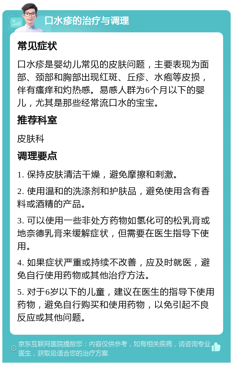 口水疹的治疗与调理 常见症状 口水疹是婴幼儿常见的皮肤问题，主要表现为面部、颈部和胸部出现红斑、丘疹、水疱等皮损，伴有瘙痒和灼热感。易感人群为6个月以下的婴儿，尤其是那些经常流口水的宝宝。 推荐科室 皮肤科 调理要点 1. 保持皮肤清洁干燥，避免摩擦和刺激。 2. 使用温和的洗涤剂和护肤品，避免使用含有香料或酒精的产品。 3. 可以使用一些非处方药物如氢化可的松乳膏或地奈德乳膏来缓解症状，但需要在医生指导下使用。 4. 如果症状严重或持续不改善，应及时就医，避免自行使用药物或其他治疗方法。 5. 对于6岁以下的儿童，建议在医生的指导下使用药物，避免自行购买和使用药物，以免引起不良反应或其他问题。