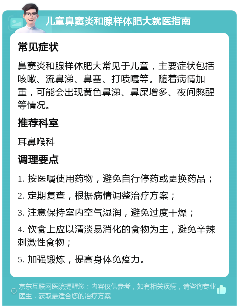 儿童鼻窦炎和腺样体肥大就医指南 常见症状 鼻窦炎和腺样体肥大常见于儿童，主要症状包括咳嗽、流鼻涕、鼻塞、打喷嚏等。随着病情加重，可能会出现黄色鼻涕、鼻屎增多、夜间憋醒等情况。 推荐科室 耳鼻喉科 调理要点 1. 按医嘱使用药物，避免自行停药或更换药品； 2. 定期复查，根据病情调整治疗方案； 3. 注意保持室内空气湿润，避免过度干燥； 4. 饮食上应以清淡易消化的食物为主，避免辛辣刺激性食物； 5. 加强锻炼，提高身体免疫力。