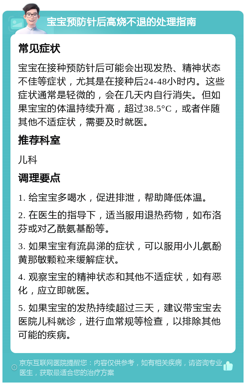 宝宝预防针后高烧不退的处理指南 常见症状 宝宝在接种预防针后可能会出现发热、精神状态不佳等症状，尤其是在接种后24-48小时内。这些症状通常是轻微的，会在几天内自行消失。但如果宝宝的体温持续升高，超过38.5°C，或者伴随其他不适症状，需要及时就医。 推荐科室 儿科 调理要点 1. 给宝宝多喝水，促进排泄，帮助降低体温。 2. 在医生的指导下，适当服用退热药物，如布洛芬或对乙酰氨基酚等。 3. 如果宝宝有流鼻涕的症状，可以服用小儿氨酚黄那敏颗粒来缓解症状。 4. 观察宝宝的精神状态和其他不适症状，如有恶化，应立即就医。 5. 如果宝宝的发热持续超过三天，建议带宝宝去医院儿科就诊，进行血常规等检查，以排除其他可能的疾病。