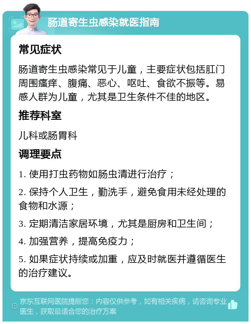 肠道寄生虫感染就医指南 常见症状 肠道寄生虫感染常见于儿童，主要症状包括肛门周围瘙痒、腹痛、恶心、呕吐、食欲不振等。易感人群为儿童，尤其是卫生条件不佳的地区。 推荐科室 儿科或肠胃科 调理要点 1. 使用打虫药物如肠虫清进行治疗； 2. 保持个人卫生，勤洗手，避免食用未经处理的食物和水源； 3. 定期清洁家居环境，尤其是厨房和卫生间； 4. 加强营养，提高免疫力； 5. 如果症状持续或加重，应及时就医并遵循医生的治疗建议。