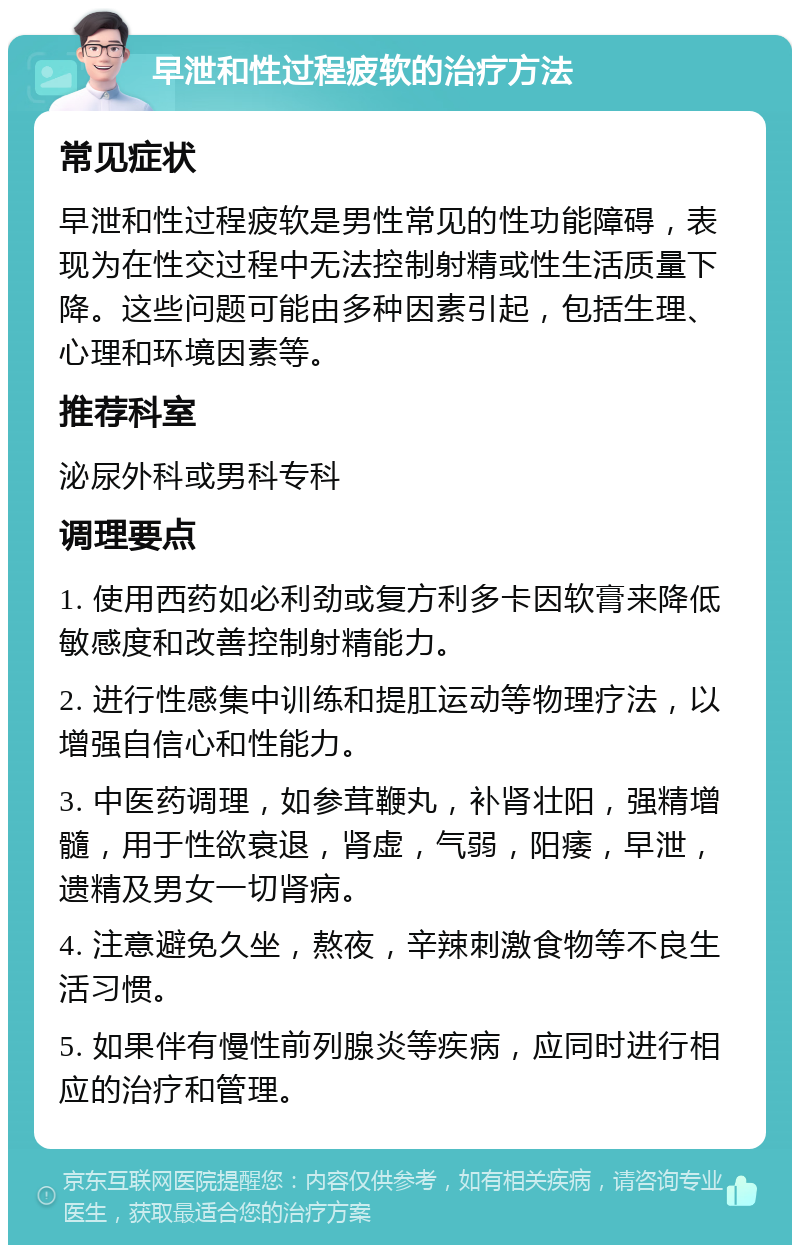 早泄和性过程疲软的治疗方法 常见症状 早泄和性过程疲软是男性常见的性功能障碍，表现为在性交过程中无法控制射精或性生活质量下降。这些问题可能由多种因素引起，包括生理、心理和环境因素等。 推荐科室 泌尿外科或男科专科 调理要点 1. 使用西药如必利劲或复方利多卡因软膏来降低敏感度和改善控制射精能力。 2. 进行性感集中训练和提肛运动等物理疗法，以增强自信心和性能力。 3. 中医药调理，如参茸鞭丸，补肾壮阳，强精增髓，用于性欲衰退，肾虚，气弱，阳痿，早泄，遗精及男女一切肾病。 4. 注意避免久坐，熬夜，辛辣刺激食物等不良生活习惯。 5. 如果伴有慢性前列腺炎等疾病，应同时进行相应的治疗和管理。