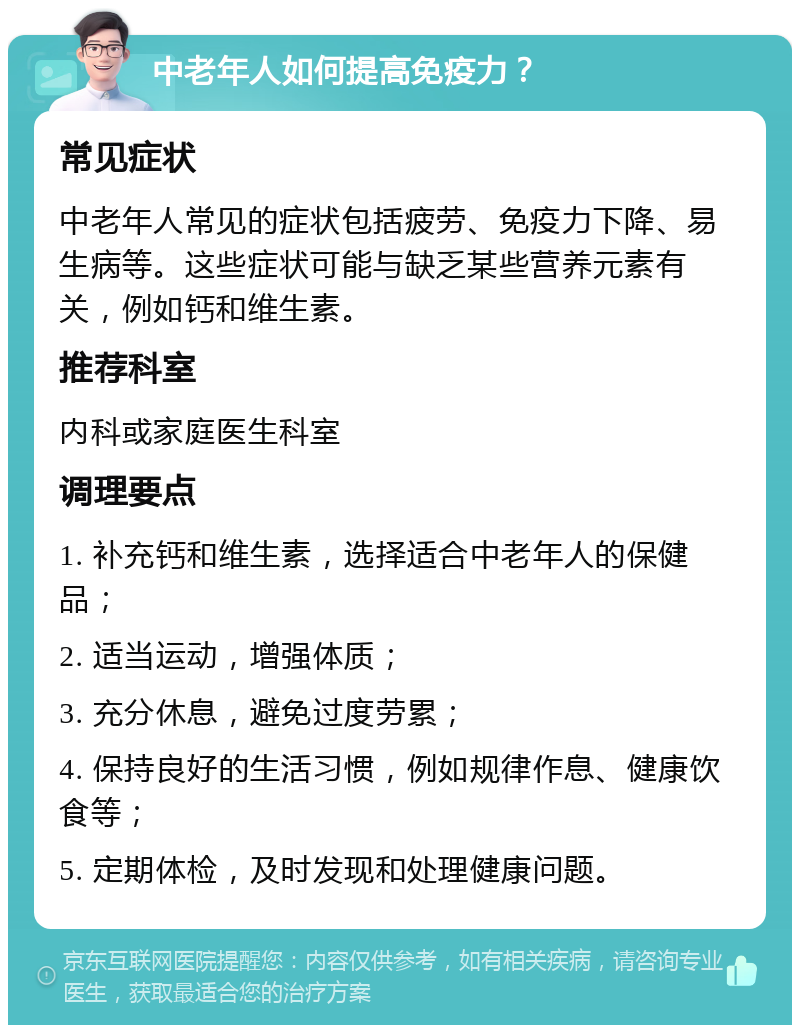 中老年人如何提高免疫力？ 常见症状 中老年人常见的症状包括疲劳、免疫力下降、易生病等。这些症状可能与缺乏某些营养元素有关，例如钙和维生素。 推荐科室 内科或家庭医生科室 调理要点 1. 补充钙和维生素，选择适合中老年人的保健品； 2. 适当运动，增强体质； 3. 充分休息，避免过度劳累； 4. 保持良好的生活习惯，例如规律作息、健康饮食等； 5. 定期体检，及时发现和处理健康问题。