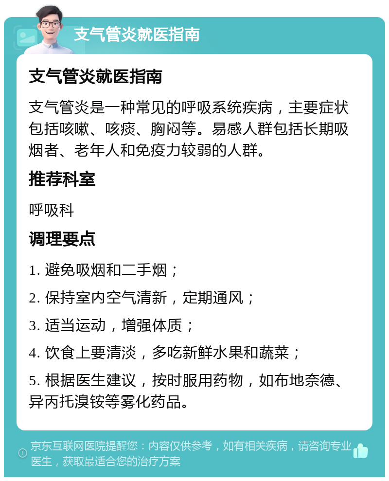 支气管炎就医指南 支气管炎就医指南 支气管炎是一种常见的呼吸系统疾病，主要症状包括咳嗽、咳痰、胸闷等。易感人群包括长期吸烟者、老年人和免疫力较弱的人群。 推荐科室 呼吸科 调理要点 1. 避免吸烟和二手烟； 2. 保持室内空气清新，定期通风； 3. 适当运动，增强体质； 4. 饮食上要清淡，多吃新鲜水果和蔬菜； 5. 根据医生建议，按时服用药物，如布地奈德、异丙托溴铵等雾化药品。