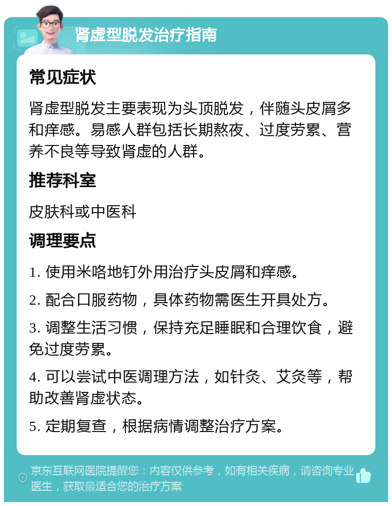 肾虚型脱发治疗指南 常见症状 肾虚型脱发主要表现为头顶脱发，伴随头皮屑多和痒感。易感人群包括长期熬夜、过度劳累、营养不良等导致肾虚的人群。 推荐科室 皮肤科或中医科 调理要点 1. 使用米咯地钉外用治疗头皮屑和痒感。 2. 配合口服药物，具体药物需医生开具处方。 3. 调整生活习惯，保持充足睡眠和合理饮食，避免过度劳累。 4. 可以尝试中医调理方法，如针灸、艾灸等，帮助改善肾虚状态。 5. 定期复查，根据病情调整治疗方案。