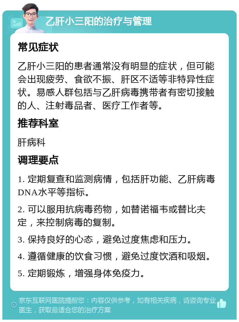 乙肝小三阳的治疗与管理 常见症状 乙肝小三阳的患者通常没有明显的症状，但可能会出现疲劳、食欲不振、肝区不适等非特异性症状。易感人群包括与乙肝病毒携带者有密切接触的人、注射毒品者、医疗工作者等。 推荐科室 肝病科 调理要点 1. 定期复查和监测病情，包括肝功能、乙肝病毒DNA水平等指标。 2. 可以服用抗病毒药物，如替诺福韦或替比夫定，来控制病毒的复制。 3. 保持良好的心态，避免过度焦虑和压力。 4. 遵循健康的饮食习惯，避免过度饮酒和吸烟。 5. 定期锻炼，增强身体免疫力。