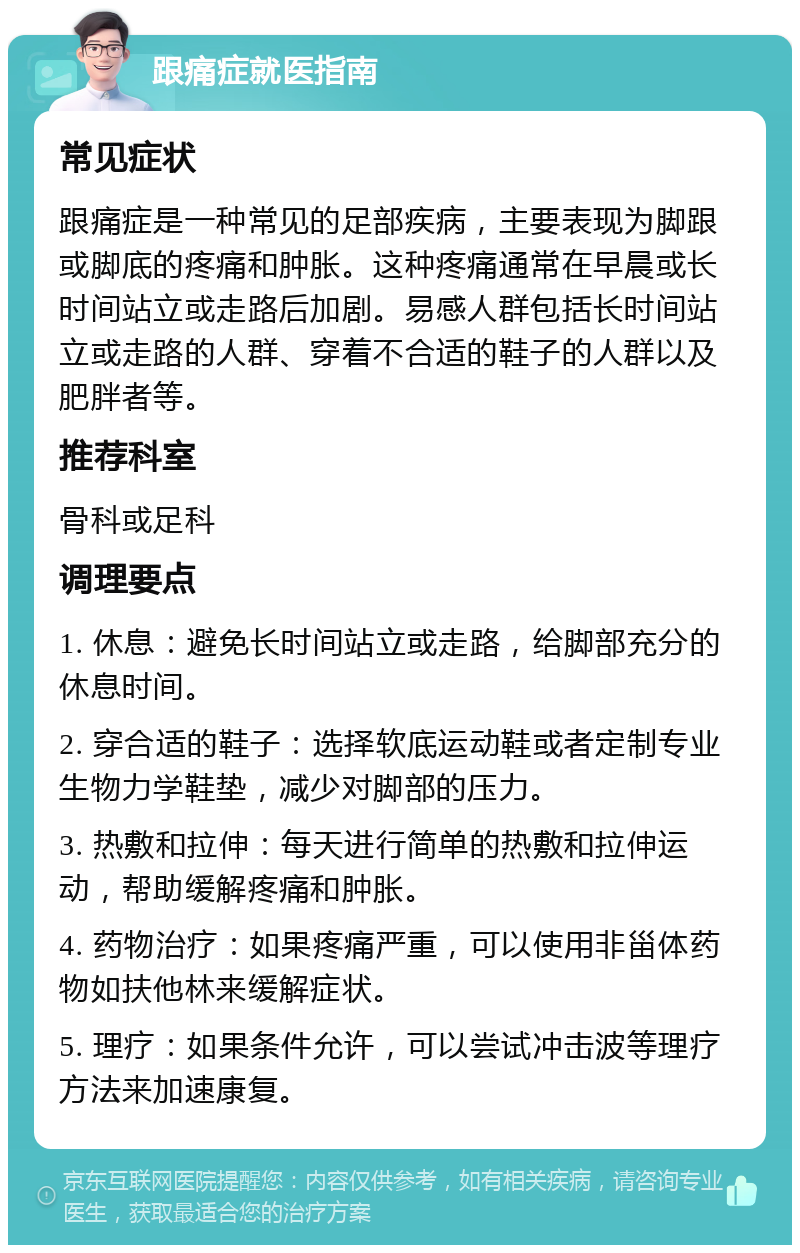 跟痛症就医指南 常见症状 跟痛症是一种常见的足部疾病，主要表现为脚跟或脚底的疼痛和肿胀。这种疼痛通常在早晨或长时间站立或走路后加剧。易感人群包括长时间站立或走路的人群、穿着不合适的鞋子的人群以及肥胖者等。 推荐科室 骨科或足科 调理要点 1. 休息：避免长时间站立或走路，给脚部充分的休息时间。 2. 穿合适的鞋子：选择软底运动鞋或者定制专业生物力学鞋垫，减少对脚部的压力。 3. 热敷和拉伸：每天进行简单的热敷和拉伸运动，帮助缓解疼痛和肿胀。 4. 药物治疗：如果疼痛严重，可以使用非甾体药物如扶他林来缓解症状。 5. 理疗：如果条件允许，可以尝试冲击波等理疗方法来加速康复。