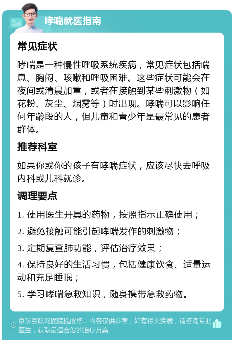 哮喘就医指南 常见症状 哮喘是一种慢性呼吸系统疾病，常见症状包括喘息、胸闷、咳嗽和呼吸困难。这些症状可能会在夜间或清晨加重，或者在接触到某些刺激物（如花粉、灰尘、烟雾等）时出现。哮喘可以影响任何年龄段的人，但儿童和青少年是最常见的患者群体。 推荐科室 如果你或你的孩子有哮喘症状，应该尽快去呼吸内科或儿科就诊。 调理要点 1. 使用医生开具的药物，按照指示正确使用； 2. 避免接触可能引起哮喘发作的刺激物； 3. 定期复查肺功能，评估治疗效果； 4. 保持良好的生活习惯，包括健康饮食、适量运动和充足睡眠； 5. 学习哮喘急救知识，随身携带急救药物。