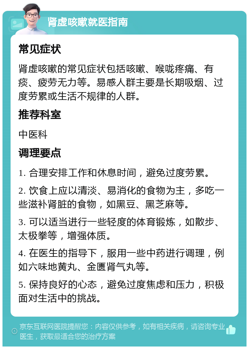 肾虚咳嗽就医指南 常见症状 肾虚咳嗽的常见症状包括咳嗽、喉咙疼痛、有痰、疲劳无力等。易感人群主要是长期吸烟、过度劳累或生活不规律的人群。 推荐科室 中医科 调理要点 1. 合理安排工作和休息时间，避免过度劳累。 2. 饮食上应以清淡、易消化的食物为主，多吃一些滋补肾脏的食物，如黑豆、黑芝麻等。 3. 可以适当进行一些轻度的体育锻炼，如散步、太极拳等，增强体质。 4. 在医生的指导下，服用一些中药进行调理，例如六味地黄丸、金匮肾气丸等。 5. 保持良好的心态，避免过度焦虑和压力，积极面对生活中的挑战。