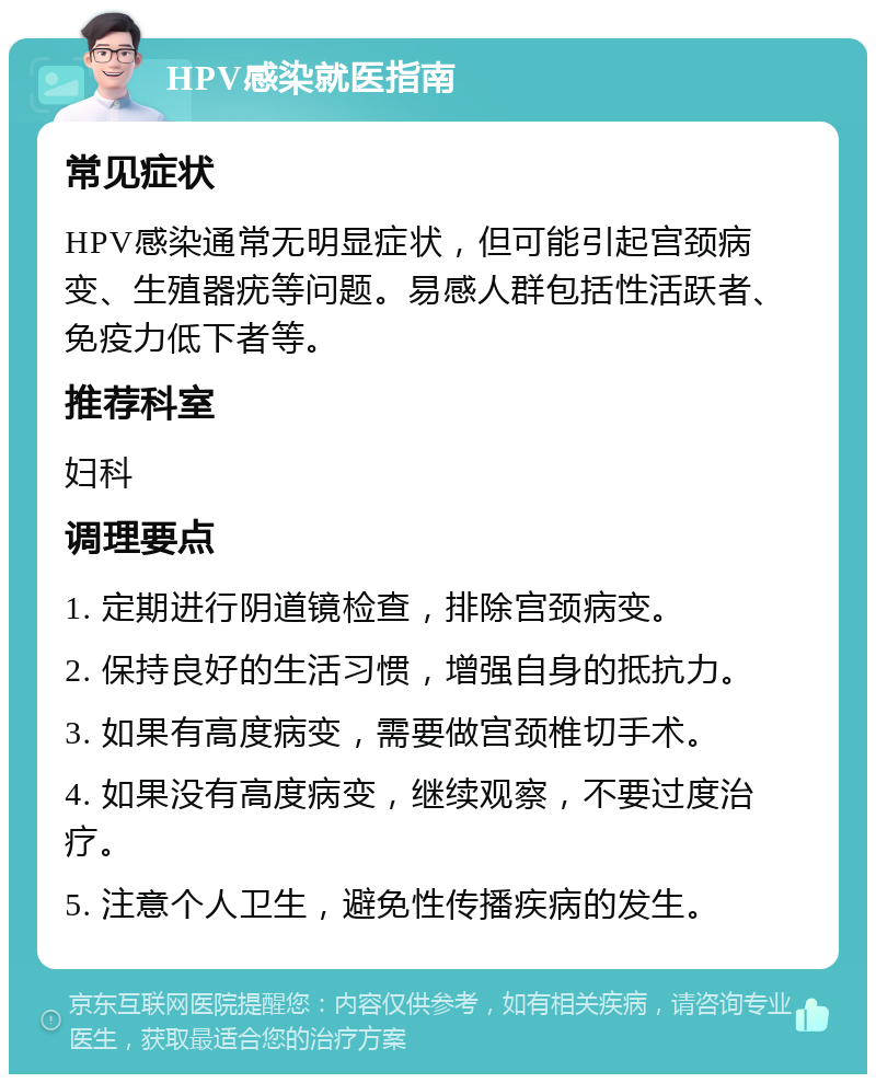 HPV感染就医指南 常见症状 HPV感染通常无明显症状，但可能引起宫颈病变、生殖器疣等问题。易感人群包括性活跃者、免疫力低下者等。 推荐科室 妇科 调理要点 1. 定期进行阴道镜检查，排除宫颈病变。 2. 保持良好的生活习惯，增强自身的抵抗力。 3. 如果有高度病变，需要做宫颈椎切手术。 4. 如果没有高度病变，继续观察，不要过度治疗。 5. 注意个人卫生，避免性传播疾病的发生。