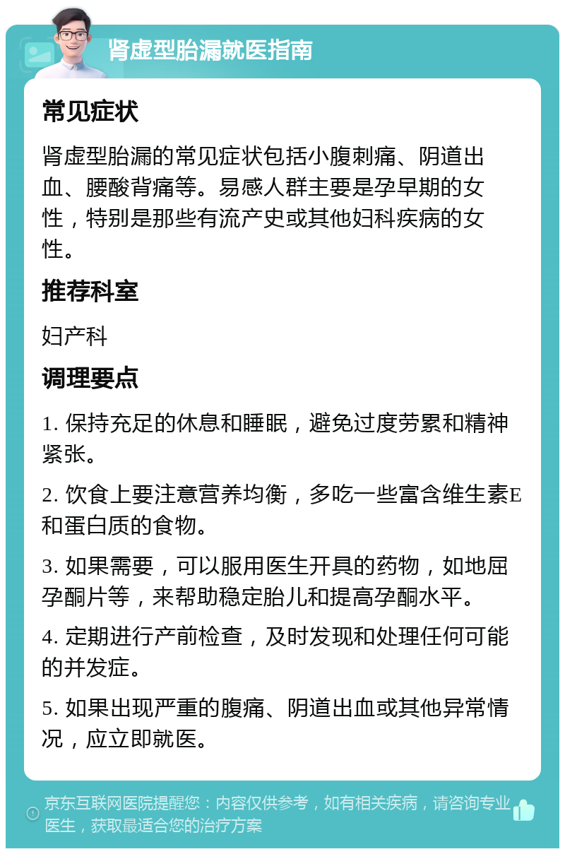 肾虚型胎漏就医指南 常见症状 肾虚型胎漏的常见症状包括小腹刺痛、阴道出血、腰酸背痛等。易感人群主要是孕早期的女性，特别是那些有流产史或其他妇科疾病的女性。 推荐科室 妇产科 调理要点 1. 保持充足的休息和睡眠，避免过度劳累和精神紧张。 2. 饮食上要注意营养均衡，多吃一些富含维生素E和蛋白质的食物。 3. 如果需要，可以服用医生开具的药物，如地屈孕酮片等，来帮助稳定胎儿和提高孕酮水平。 4. 定期进行产前检查，及时发现和处理任何可能的并发症。 5. 如果出现严重的腹痛、阴道出血或其他异常情况，应立即就医。