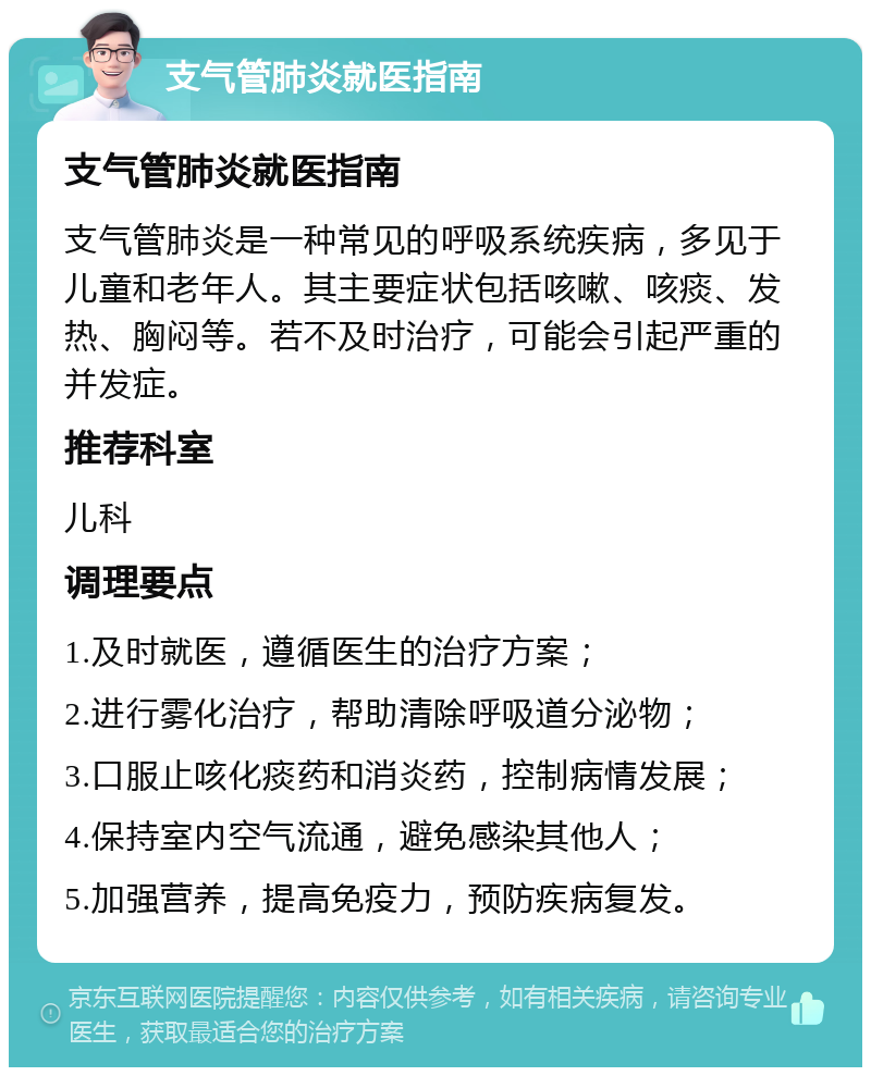 支气管肺炎就医指南 支气管肺炎就医指南 支气管肺炎是一种常见的呼吸系统疾病，多见于儿童和老年人。其主要症状包括咳嗽、咳痰、发热、胸闷等。若不及时治疗，可能会引起严重的并发症。 推荐科室 儿科 调理要点 1.及时就医，遵循医生的治疗方案； 2.进行雾化治疗，帮助清除呼吸道分泌物； 3.口服止咳化痰药和消炎药，控制病情发展； 4.保持室内空气流通，避免感染其他人； 5.加强营养，提高免疫力，预防疾病复发。