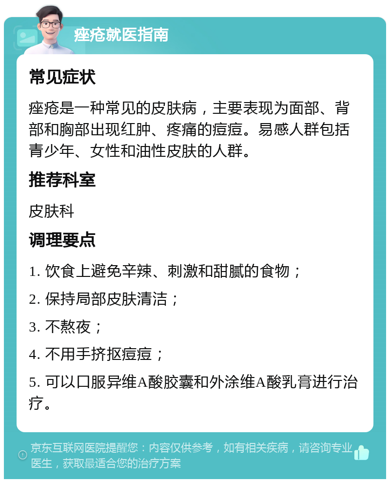 痤疮就医指南 常见症状 痤疮是一种常见的皮肤病，主要表现为面部、背部和胸部出现红肿、疼痛的痘痘。易感人群包括青少年、女性和油性皮肤的人群。 推荐科室 皮肤科 调理要点 1. 饮食上避免辛辣、刺激和甜腻的食物； 2. 保持局部皮肤清洁； 3. 不熬夜； 4. 不用手挤抠痘痘； 5. 可以口服异维A酸胶囊和外涂维A酸乳膏进行治疗。