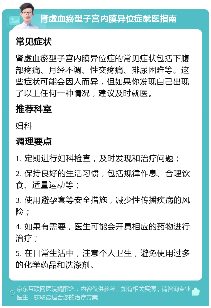 肾虚血瘀型子宫内膜异位症就医指南 常见症状 肾虚血瘀型子宫内膜异位症的常见症状包括下腹部疼痛、月经不调、性交疼痛、排尿困难等。这些症状可能会因人而异，但如果你发现自己出现了以上任何一种情况，建议及时就医。 推荐科室 妇科 调理要点 1. 定期进行妇科检查，及时发现和治疗问题； 2. 保持良好的生活习惯，包括规律作息、合理饮食、适量运动等； 3. 使用避孕套等安全措施，减少性传播疾病的风险； 4. 如果有需要，医生可能会开具相应的药物进行治疗； 5. 在日常生活中，注意个人卫生，避免使用过多的化学药品和洗涤剂。