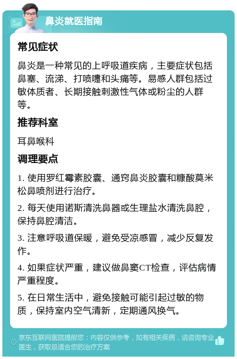 鼻炎就医指南 常见症状 鼻炎是一种常见的上呼吸道疾病，主要症状包括鼻塞、流涕、打喷嚏和头痛等。易感人群包括过敏体质者、长期接触刺激性气体或粉尘的人群等。 推荐科室 耳鼻喉科 调理要点 1. 使用罗红霉素胶囊、通窍鼻炎胶囊和糠酸莫米松鼻喷剂进行治疗。 2. 每天使用诺斯清洗鼻器或生理盐水清洗鼻腔，保持鼻腔清洁。 3. 注意呼吸道保暖，避免受凉感冒，减少反复发作。 4. 如果症状严重，建议做鼻窦CT检查，评估病情严重程度。 5. 在日常生活中，避免接触可能引起过敏的物质，保持室内空气清新，定期通风换气。