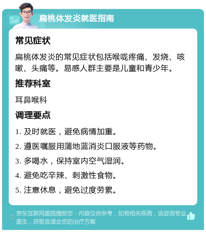 扁桃体发炎就医指南 常见症状 扁桃体发炎的常见症状包括喉咙疼痛、发烧、咳嗽、头痛等。易感人群主要是儿童和青少年。 推荐科室 耳鼻喉科 调理要点 1. 及时就医，避免病情加重。 2. 遵医嘱服用蒲地蓝消炎口服液等药物。 3. 多喝水，保持室内空气湿润。 4. 避免吃辛辣、刺激性食物。 5. 注意休息，避免过度劳累。