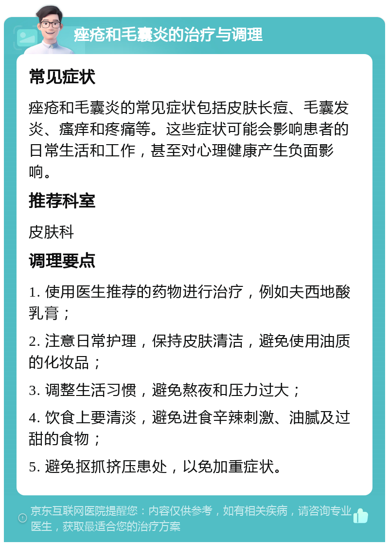 痤疮和毛囊炎的治疗与调理 常见症状 痤疮和毛囊炎的常见症状包括皮肤长痘、毛囊发炎、瘙痒和疼痛等。这些症状可能会影响患者的日常生活和工作，甚至对心理健康产生负面影响。 推荐科室 皮肤科 调理要点 1. 使用医生推荐的药物进行治疗，例如夫西地酸乳膏； 2. 注意日常护理，保持皮肤清洁，避免使用油质的化妆品； 3. 调整生活习惯，避免熬夜和压力过大； 4. 饮食上要清淡，避免进食辛辣刺激、油腻及过甜的食物； 5. 避免抠抓挤压患处，以免加重症状。