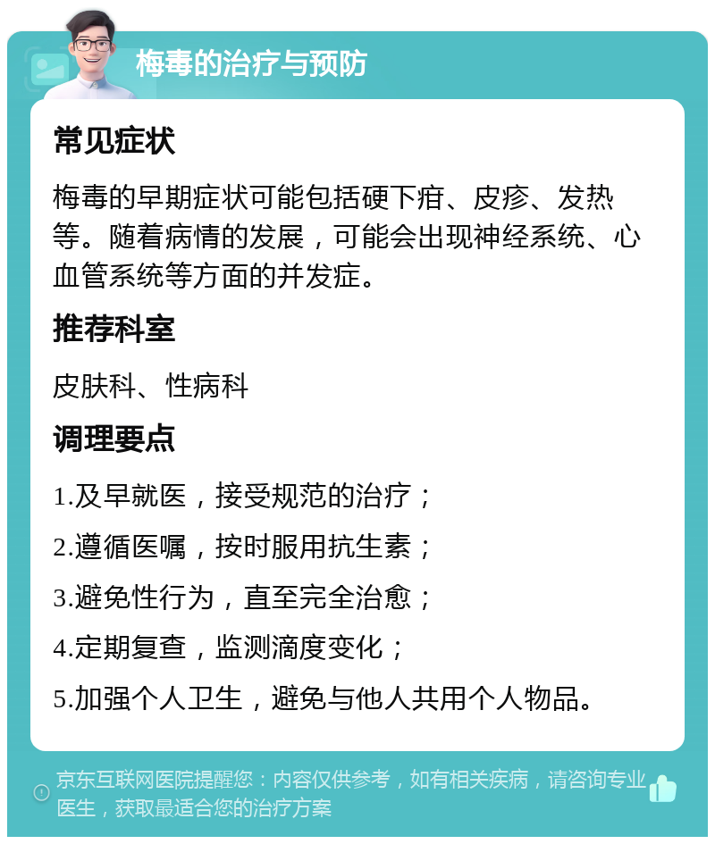 梅毒的治疗与预防 常见症状 梅毒的早期症状可能包括硬下疳、皮疹、发热等。随着病情的发展，可能会出现神经系统、心血管系统等方面的并发症。 推荐科室 皮肤科、性病科 调理要点 1.及早就医，接受规范的治疗； 2.遵循医嘱，按时服用抗生素； 3.避免性行为，直至完全治愈； 4.定期复查，监测滴度变化； 5.加强个人卫生，避免与他人共用个人物品。