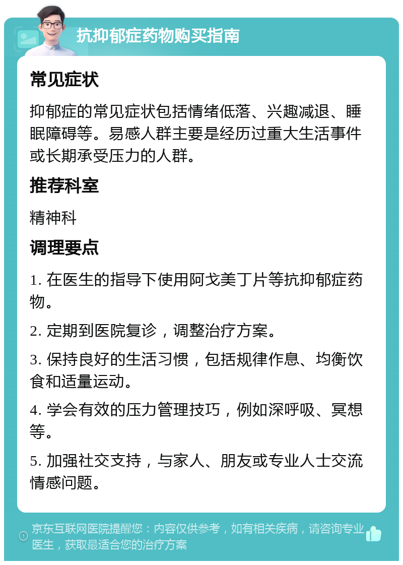 抗抑郁症药物购买指南 常见症状 抑郁症的常见症状包括情绪低落、兴趣减退、睡眠障碍等。易感人群主要是经历过重大生活事件或长期承受压力的人群。 推荐科室 精神科 调理要点 1. 在医生的指导下使用阿戈美丁片等抗抑郁症药物。 2. 定期到医院复诊，调整治疗方案。 3. 保持良好的生活习惯，包括规律作息、均衡饮食和适量运动。 4. 学会有效的压力管理技巧，例如深呼吸、冥想等。 5. 加强社交支持，与家人、朋友或专业人士交流情感问题。