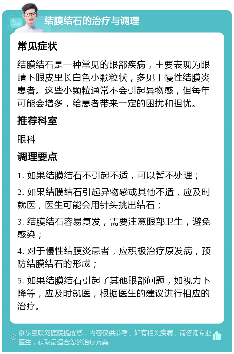 结膜结石的治疗与调理 常见症状 结膜结石是一种常见的眼部疾病，主要表现为眼睛下眼皮里长白色小颗粒状，多见于慢性结膜炎患者。这些小颗粒通常不会引起异物感，但每年可能会增多，给患者带来一定的困扰和担忧。 推荐科室 眼科 调理要点 1. 如果结膜结石不引起不适，可以暂不处理； 2. 如果结膜结石引起异物感或其他不适，应及时就医，医生可能会用针头挑出结石； 3. 结膜结石容易复发，需要注意眼部卫生，避免感染； 4. 对于慢性结膜炎患者，应积极治疗原发病，预防结膜结石的形成； 5. 如果结膜结石引起了其他眼部问题，如视力下降等，应及时就医，根据医生的建议进行相应的治疗。