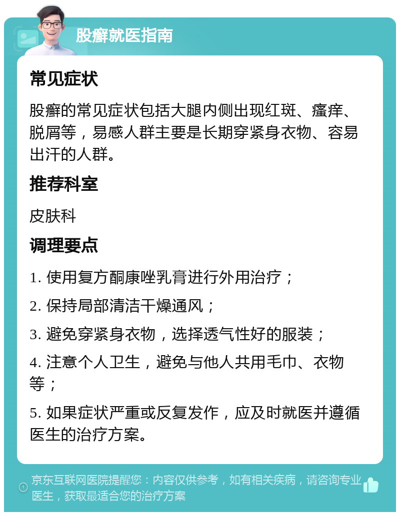 股癣就医指南 常见症状 股癣的常见症状包括大腿内侧出现红斑、瘙痒、脱屑等，易感人群主要是长期穿紧身衣物、容易出汗的人群。 推荐科室 皮肤科 调理要点 1. 使用复方酮康唑乳膏进行外用治疗； 2. 保持局部清洁干燥通风； 3. 避免穿紧身衣物，选择透气性好的服装； 4. 注意个人卫生，避免与他人共用毛巾、衣物等； 5. 如果症状严重或反复发作，应及时就医并遵循医生的治疗方案。