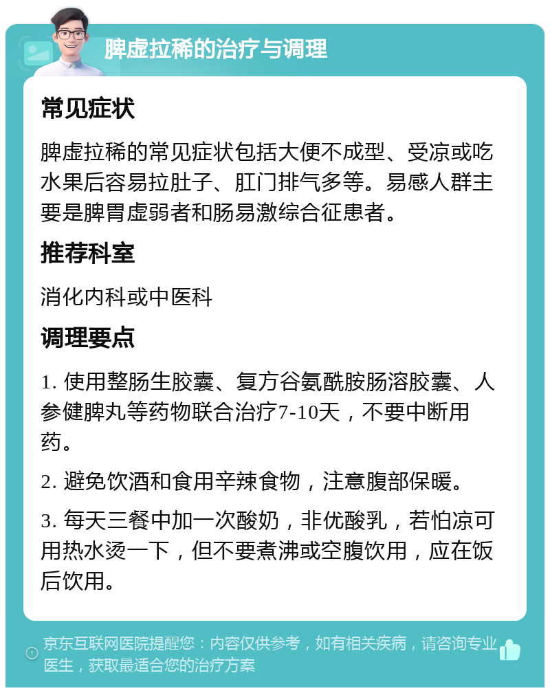 脾虚拉稀的治疗与调理 常见症状 脾虚拉稀的常见症状包括大便不成型、受凉或吃水果后容易拉肚子、肛门排气多等。易感人群主要是脾胃虚弱者和肠易激综合征患者。 推荐科室 消化内科或中医科 调理要点 1. 使用整肠生胶囊、复方谷氨酰胺肠溶胶囊、人参健脾丸等药物联合治疗7-10天，不要中断用药。 2. 避免饮酒和食用辛辣食物，注意腹部保暖。 3. 每天三餐中加一次酸奶，非优酸乳，若怕凉可用热水烫一下，但不要煮沸或空腹饮用，应在饭后饮用。