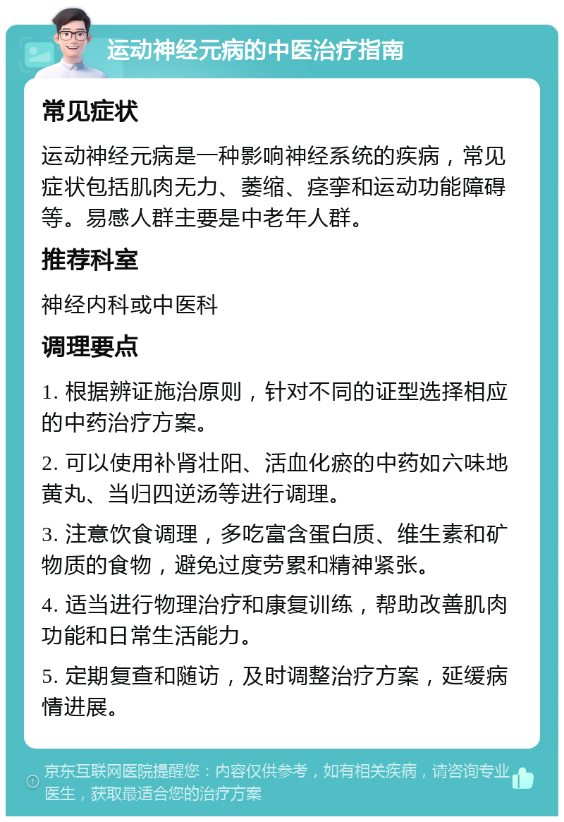 运动神经元病的中医治疗指南 常见症状 运动神经元病是一种影响神经系统的疾病，常见症状包括肌肉无力、萎缩、痉挛和运动功能障碍等。易感人群主要是中老年人群。 推荐科室 神经内科或中医科 调理要点 1. 根据辨证施治原则，针对不同的证型选择相应的中药治疗方案。 2. 可以使用补肾壮阳、活血化瘀的中药如六味地黄丸、当归四逆汤等进行调理。 3. 注意饮食调理，多吃富含蛋白质、维生素和矿物质的食物，避免过度劳累和精神紧张。 4. 适当进行物理治疗和康复训练，帮助改善肌肉功能和日常生活能力。 5. 定期复查和随访，及时调整治疗方案，延缓病情进展。