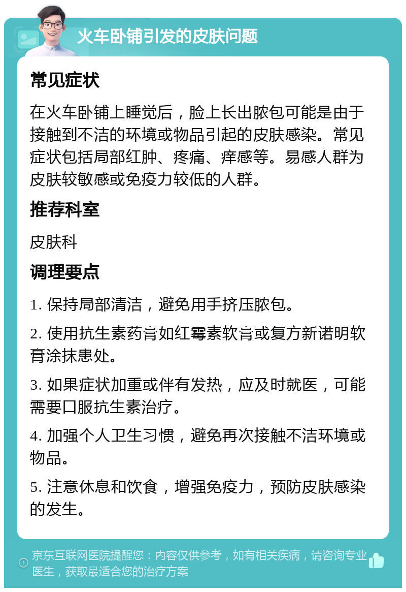 火车卧铺引发的皮肤问题 常见症状 在火车卧铺上睡觉后，脸上长出脓包可能是由于接触到不洁的环境或物品引起的皮肤感染。常见症状包括局部红肿、疼痛、痒感等。易感人群为皮肤较敏感或免疫力较低的人群。 推荐科室 皮肤科 调理要点 1. 保持局部清洁，避免用手挤压脓包。 2. 使用抗生素药膏如红霉素软膏或复方新诺明软膏涂抹患处。 3. 如果症状加重或伴有发热，应及时就医，可能需要口服抗生素治疗。 4. 加强个人卫生习惯，避免再次接触不洁环境或物品。 5. 注意休息和饮食，增强免疫力，预防皮肤感染的发生。