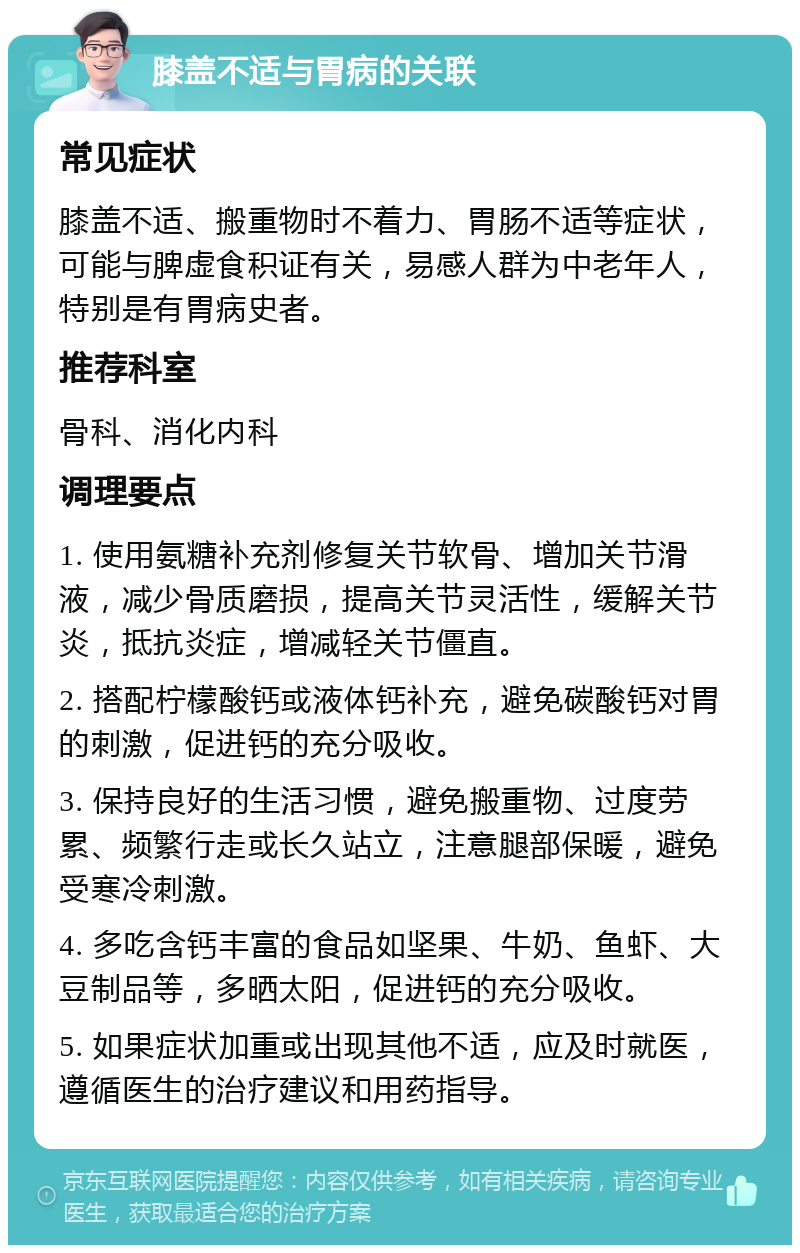 膝盖不适与胃病的关联 常见症状 膝盖不适、搬重物时不着力、胃肠不适等症状，可能与脾虚食积证有关，易感人群为中老年人，特别是有胃病史者。 推荐科室 骨科、消化内科 调理要点 1. 使用氨糖补充剂修复关节软骨、增加关节滑液，减少骨质磨损，提高关节灵活性，缓解关节炎，抵抗炎症，增减轻关节僵直。 2. 搭配柠檬酸钙或液体钙补充，避免碳酸钙对胃的刺激，促进钙的充分吸收。 3. 保持良好的生活习惯，避免搬重物、过度劳累、频繁行走或长久站立，注意腿部保暖，避免受寒冷刺激。 4. 多吃含钙丰富的食品如坚果、牛奶、鱼虾、大豆制品等，多晒太阳，促进钙的充分吸收。 5. 如果症状加重或出现其他不适，应及时就医，遵循医生的治疗建议和用药指导。