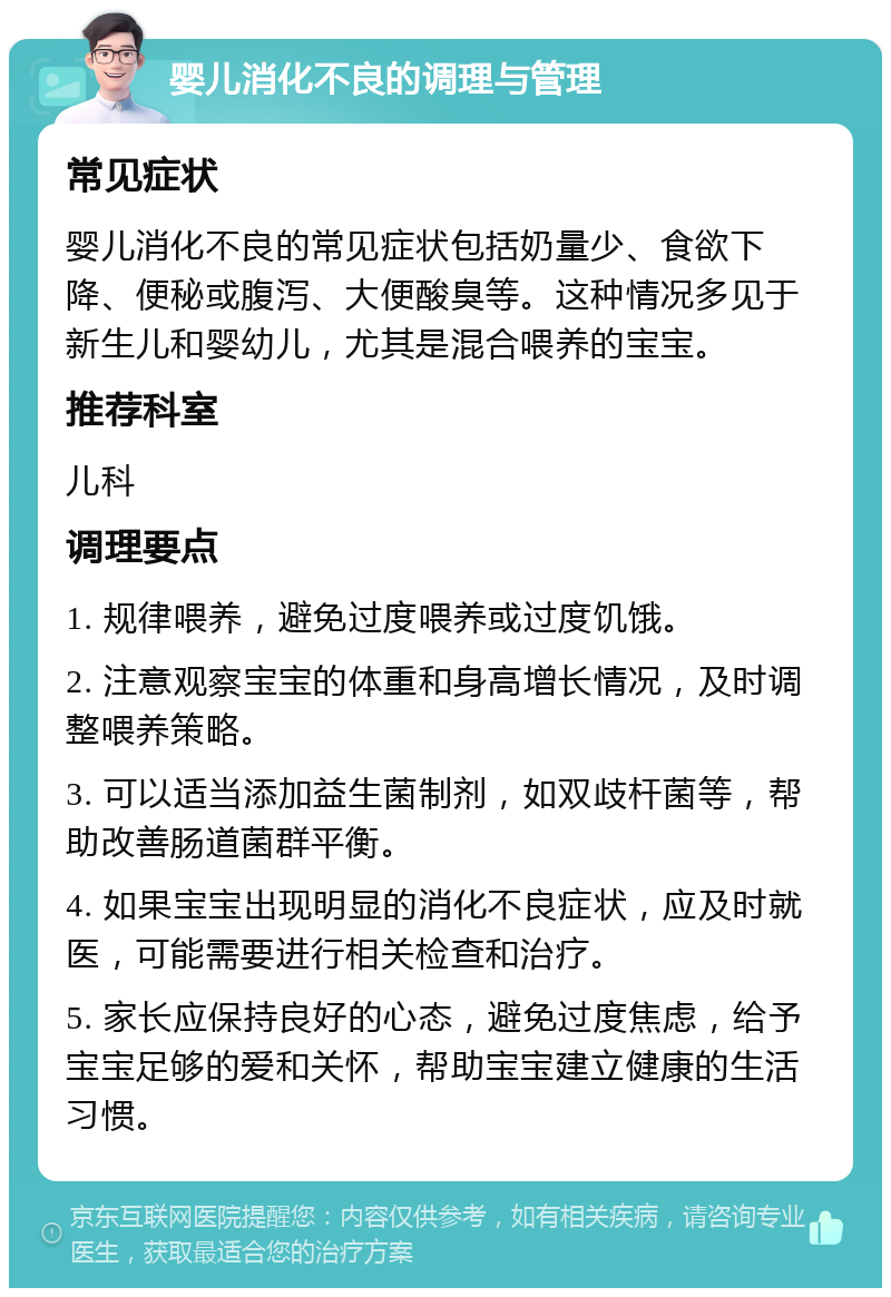 婴儿消化不良的调理与管理 常见症状 婴儿消化不良的常见症状包括奶量少、食欲下降、便秘或腹泻、大便酸臭等。这种情况多见于新生儿和婴幼儿，尤其是混合喂养的宝宝。 推荐科室 儿科 调理要点 1. 规律喂养，避免过度喂养或过度饥饿。 2. 注意观察宝宝的体重和身高增长情况，及时调整喂养策略。 3. 可以适当添加益生菌制剂，如双歧杆菌等，帮助改善肠道菌群平衡。 4. 如果宝宝出现明显的消化不良症状，应及时就医，可能需要进行相关检查和治疗。 5. 家长应保持良好的心态，避免过度焦虑，给予宝宝足够的爱和关怀，帮助宝宝建立健康的生活习惯。