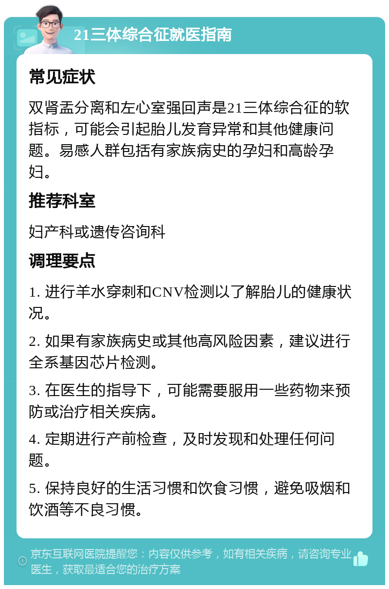 21三体综合征就医指南 常见症状 双肾盂分离和左心室强回声是21三体综合征的软指标，可能会引起胎儿发育异常和其他健康问题。易感人群包括有家族病史的孕妇和高龄孕妇。 推荐科室 妇产科或遗传咨询科 调理要点 1. 进行羊水穿刺和CNV检测以了解胎儿的健康状况。 2. 如果有家族病史或其他高风险因素，建议进行全系基因芯片检测。 3. 在医生的指导下，可能需要服用一些药物来预防或治疗相关疾病。 4. 定期进行产前检查，及时发现和处理任何问题。 5. 保持良好的生活习惯和饮食习惯，避免吸烟和饮酒等不良习惯。