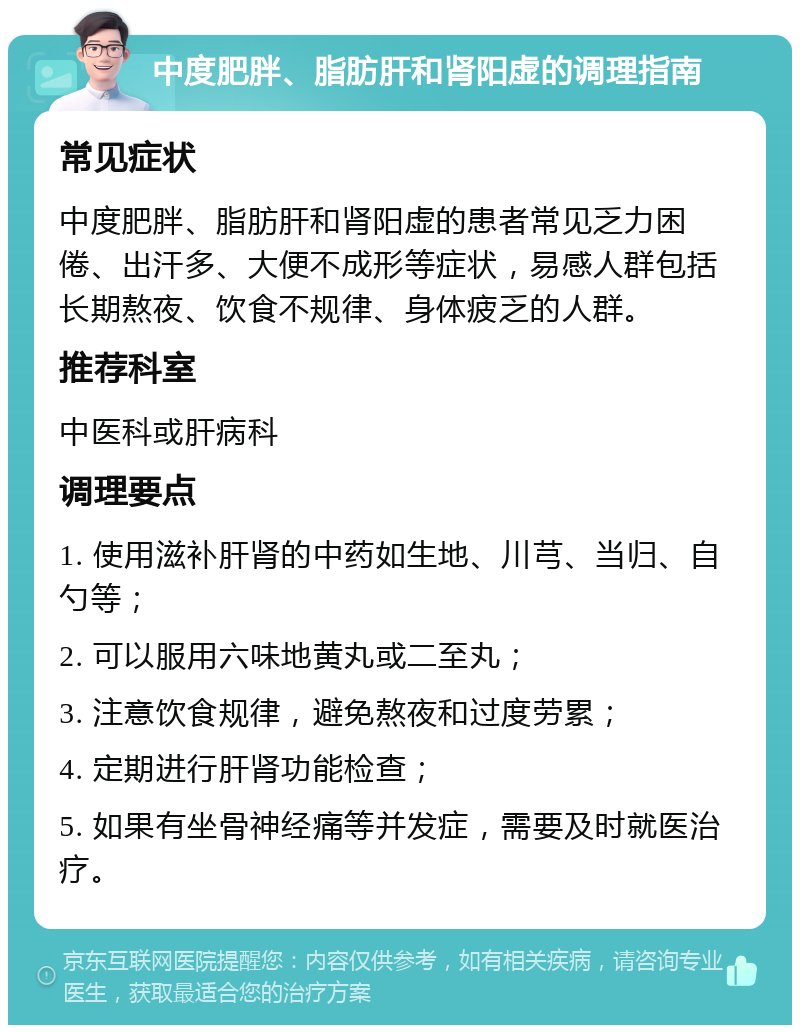 中度肥胖、脂肪肝和肾阳虚的调理指南 常见症状 中度肥胖、脂肪肝和肾阳虚的患者常见乏力困倦、出汗多、大便不成形等症状，易感人群包括长期熬夜、饮食不规律、身体疲乏的人群。 推荐科室 中医科或肝病科 调理要点 1. 使用滋补肝肾的中药如生地、川芎、当归、自勺等； 2. 可以服用六味地黄丸或二至丸； 3. 注意饮食规律，避免熬夜和过度劳累； 4. 定期进行肝肾功能检查； 5. 如果有坐骨神经痛等并发症，需要及时就医治疗。