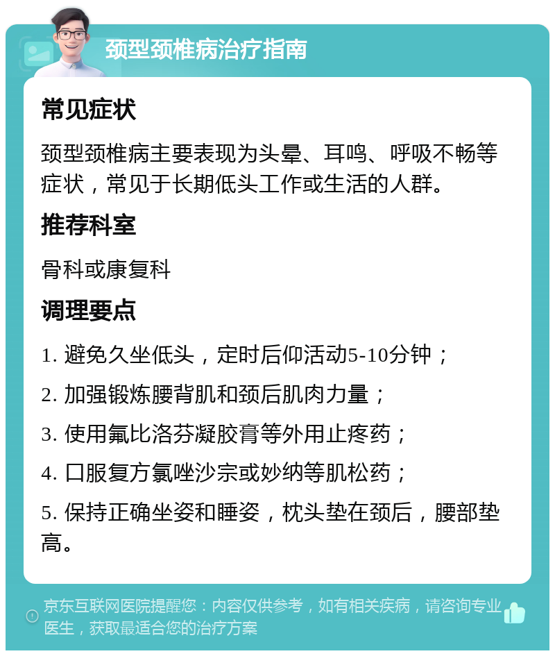 颈型颈椎病治疗指南 常见症状 颈型颈椎病主要表现为头晕、耳鸣、呼吸不畅等症状，常见于长期低头工作或生活的人群。 推荐科室 骨科或康复科 调理要点 1. 避免久坐低头，定时后仰活动5-10分钟； 2. 加强锻炼腰背肌和颈后肌肉力量； 3. 使用氟比洛芬凝胶膏等外用止疼药； 4. 口服复方氯唑沙宗或妙纳等肌松药； 5. 保持正确坐姿和睡姿，枕头垫在颈后，腰部垫高。