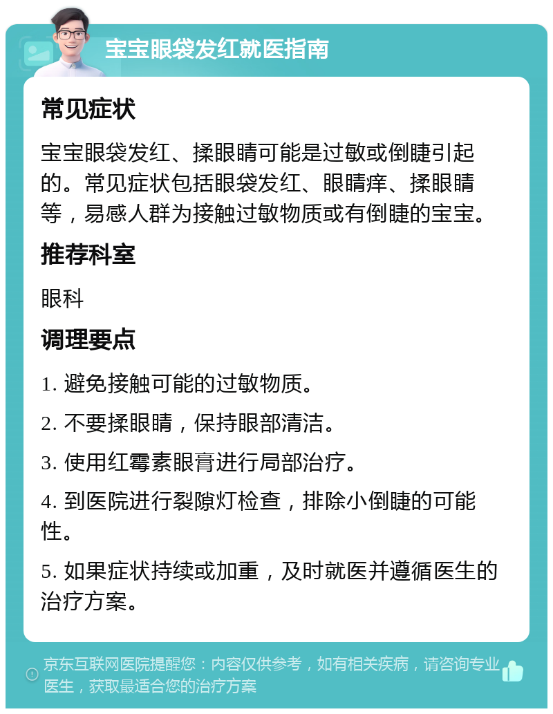 宝宝眼袋发红就医指南 常见症状 宝宝眼袋发红、揉眼睛可能是过敏或倒睫引起的。常见症状包括眼袋发红、眼睛痒、揉眼睛等，易感人群为接触过敏物质或有倒睫的宝宝。 推荐科室 眼科 调理要点 1. 避免接触可能的过敏物质。 2. 不要揉眼睛，保持眼部清洁。 3. 使用红霉素眼膏进行局部治疗。 4. 到医院进行裂隙灯检查，排除小倒睫的可能性。 5. 如果症状持续或加重，及时就医并遵循医生的治疗方案。