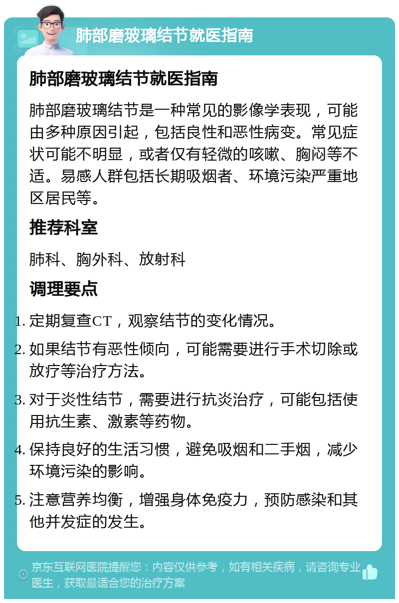 肺部磨玻璃结节就医指南 肺部磨玻璃结节就医指南 肺部磨玻璃结节是一种常见的影像学表现，可能由多种原因引起，包括良性和恶性病变。常见症状可能不明显，或者仅有轻微的咳嗽、胸闷等不适。易感人群包括长期吸烟者、环境污染严重地区居民等。 推荐科室 肺科、胸外科、放射科 调理要点 定期复查CT，观察结节的变化情况。 如果结节有恶性倾向，可能需要进行手术切除或放疗等治疗方法。 对于炎性结节，需要进行抗炎治疗，可能包括使用抗生素、激素等药物。 保持良好的生活习惯，避免吸烟和二手烟，减少环境污染的影响。 注意营养均衡，增强身体免疫力，预防感染和其他并发症的发生。