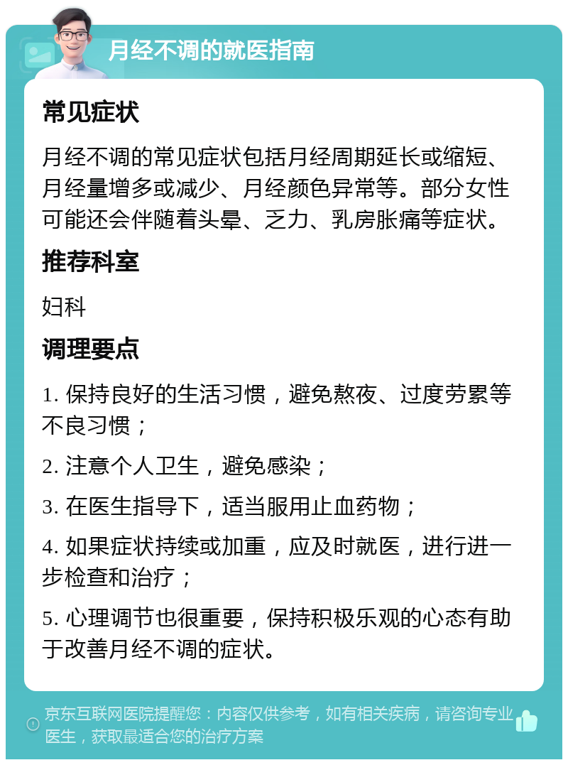 月经不调的就医指南 常见症状 月经不调的常见症状包括月经周期延长或缩短、月经量增多或减少、月经颜色异常等。部分女性可能还会伴随着头晕、乏力、乳房胀痛等症状。 推荐科室 妇科 调理要点 1. 保持良好的生活习惯，避免熬夜、过度劳累等不良习惯； 2. 注意个人卫生，避免感染； 3. 在医生指导下，适当服用止血药物； 4. 如果症状持续或加重，应及时就医，进行进一步检查和治疗； 5. 心理调节也很重要，保持积极乐观的心态有助于改善月经不调的症状。