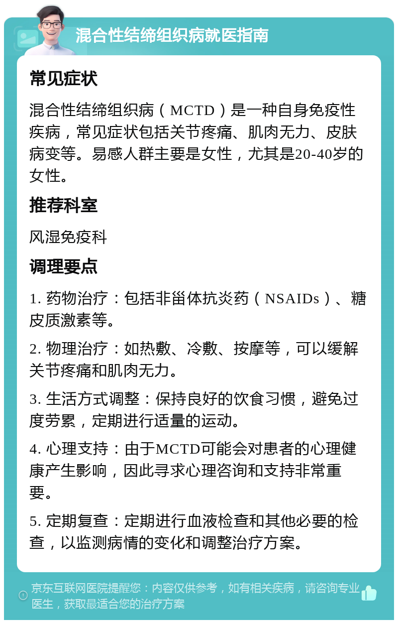 混合性结缔组织病就医指南 常见症状 混合性结缔组织病（MCTD）是一种自身免疫性疾病，常见症状包括关节疼痛、肌肉无力、皮肤病变等。易感人群主要是女性，尤其是20-40岁的女性。 推荐科室 风湿免疫科 调理要点 1. 药物治疗：包括非甾体抗炎药（NSAIDs）、糖皮质激素等。 2. 物理治疗：如热敷、冷敷、按摩等，可以缓解关节疼痛和肌肉无力。 3. 生活方式调整：保持良好的饮食习惯，避免过度劳累，定期进行适量的运动。 4. 心理支持：由于MCTD可能会对患者的心理健康产生影响，因此寻求心理咨询和支持非常重要。 5. 定期复查：定期进行血液检查和其他必要的检查，以监测病情的变化和调整治疗方案。