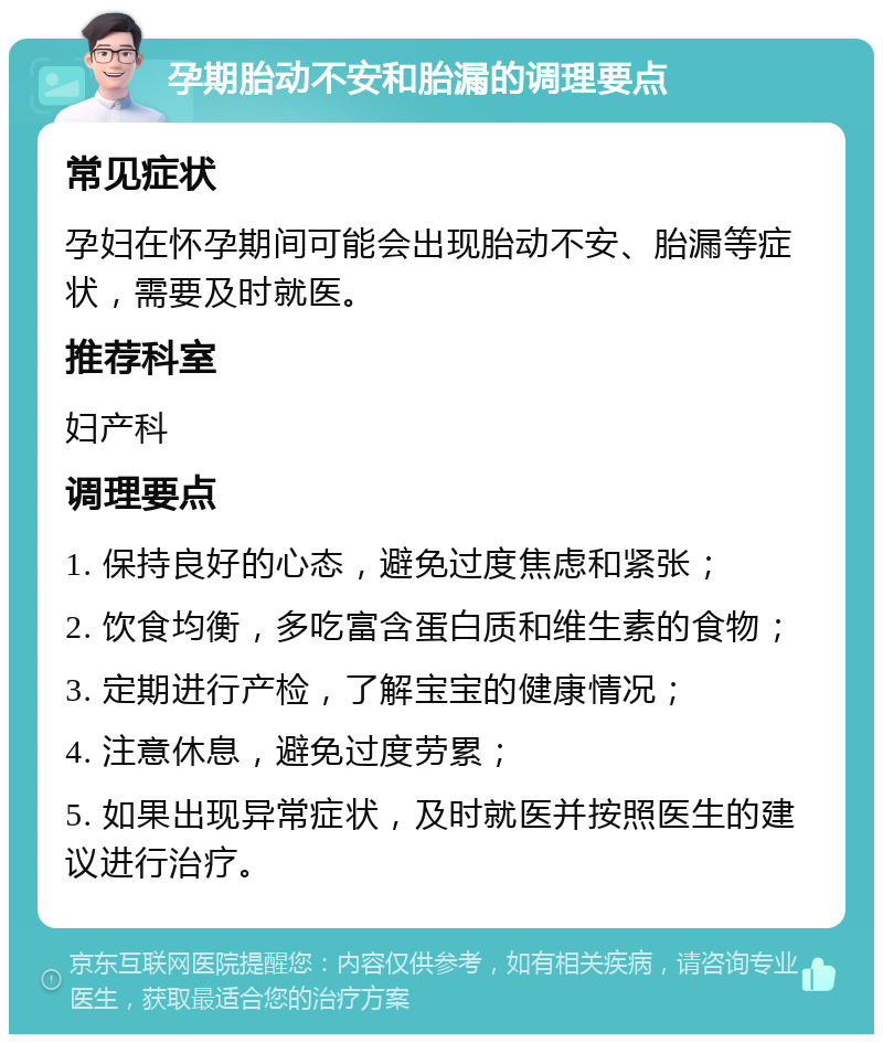 孕期胎动不安和胎漏的调理要点 常见症状 孕妇在怀孕期间可能会出现胎动不安、胎漏等症状，需要及时就医。 推荐科室 妇产科 调理要点 1. 保持良好的心态，避免过度焦虑和紧张； 2. 饮食均衡，多吃富含蛋白质和维生素的食物； 3. 定期进行产检，了解宝宝的健康情况； 4. 注意休息，避免过度劳累； 5. 如果出现异常症状，及时就医并按照医生的建议进行治疗。