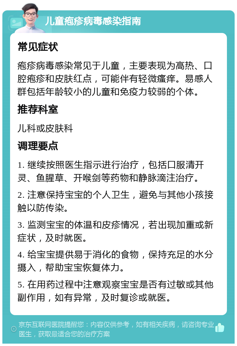 儿童疱疹病毒感染指南 常见症状 疱疹病毒感染常见于儿童，主要表现为高热、口腔疱疹和皮肤红点，可能伴有轻微瘙痒。易感人群包括年龄较小的儿童和免疫力较弱的个体。 推荐科室 儿科或皮肤科 调理要点 1. 继续按照医生指示进行治疗，包括口服清开灵、鱼腥草、开喉剑等药物和静脉滴注治疗。 2. 注意保持宝宝的个人卫生，避免与其他小孩接触以防传染。 3. 监测宝宝的体温和皮疹情况，若出现加重或新症状，及时就医。 4. 给宝宝提供易于消化的食物，保持充足的水分摄入，帮助宝宝恢复体力。 5. 在用药过程中注意观察宝宝是否有过敏或其他副作用，如有异常，及时复诊或就医。