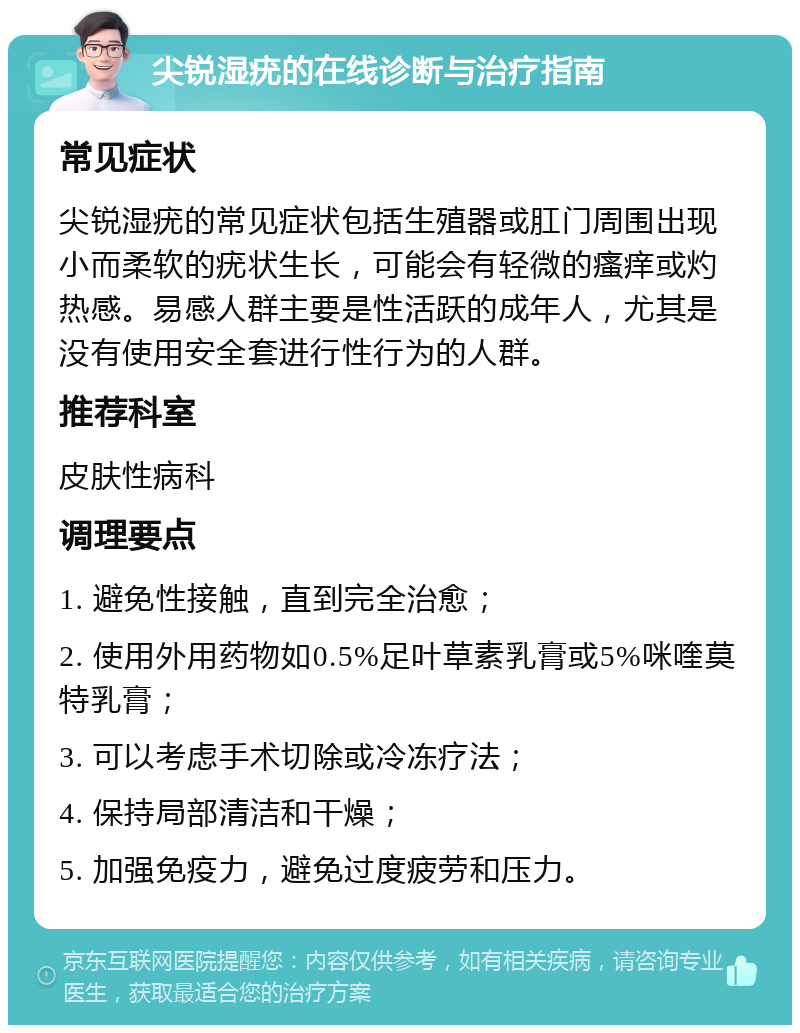 尖锐湿疣的在线诊断与治疗指南 常见症状 尖锐湿疣的常见症状包括生殖器或肛门周围出现小而柔软的疣状生长，可能会有轻微的瘙痒或灼热感。易感人群主要是性活跃的成年人，尤其是没有使用安全套进行性行为的人群。 推荐科室 皮肤性病科 调理要点 1. 避免性接触，直到完全治愈； 2. 使用外用药物如0.5%足叶草素乳膏或5%咪喹莫特乳膏； 3. 可以考虑手术切除或冷冻疗法； 4. 保持局部清洁和干燥； 5. 加强免疫力，避免过度疲劳和压力。