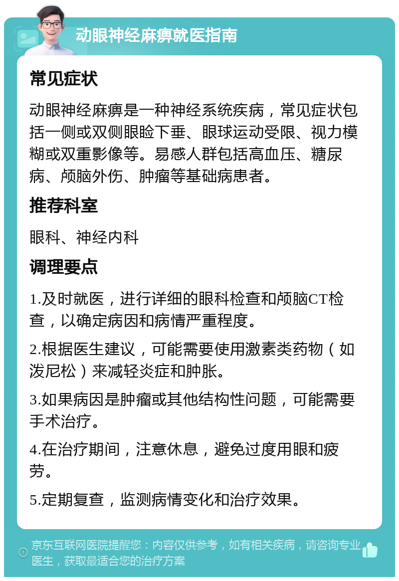 动眼神经麻痹就医指南 常见症状 动眼神经麻痹是一种神经系统疾病，常见症状包括一侧或双侧眼睑下垂、眼球运动受限、视力模糊或双重影像等。易感人群包括高血压、糖尿病、颅脑外伤、肿瘤等基础病患者。 推荐科室 眼科、神经内科 调理要点 1.及时就医，进行详细的眼科检查和颅脑CT检查，以确定病因和病情严重程度。 2.根据医生建议，可能需要使用激素类药物（如泼尼松）来减轻炎症和肿胀。 3.如果病因是肿瘤或其他结构性问题，可能需要手术治疗。 4.在治疗期间，注意休息，避免过度用眼和疲劳。 5.定期复查，监测病情变化和治疗效果。