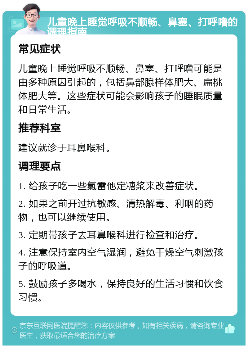 儿童晚上睡觉呼吸不顺畅、鼻塞、打呼噜的调理指南 常见症状 儿童晚上睡觉呼吸不顺畅、鼻塞、打呼噜可能是由多种原因引起的，包括鼻部腺样体肥大、扁桃体肥大等。这些症状可能会影响孩子的睡眠质量和日常生活。 推荐科室 建议就诊于耳鼻喉科。 调理要点 1. 给孩子吃一些氯雷他定糖浆来改善症状。 2. 如果之前开过抗敏感、清热解毒、利咽的药物，也可以继续使用。 3. 定期带孩子去耳鼻喉科进行检查和治疗。 4. 注意保持室内空气湿润，避免干燥空气刺激孩子的呼吸道。 5. 鼓励孩子多喝水，保持良好的生活习惯和饮食习惯。