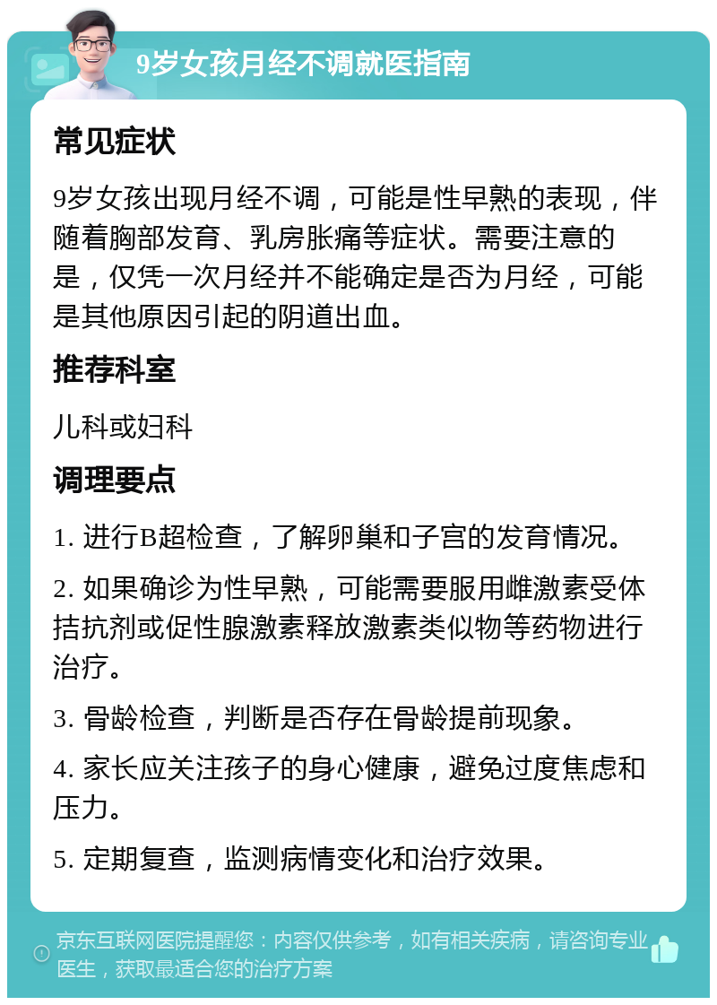 9岁女孩月经不调就医指南 常见症状 9岁女孩出现月经不调，可能是性早熟的表现，伴随着胸部发育、乳房胀痛等症状。需要注意的是，仅凭一次月经并不能确定是否为月经，可能是其他原因引起的阴道出血。 推荐科室 儿科或妇科 调理要点 1. 进行B超检查，了解卵巢和子宫的发育情况。 2. 如果确诊为性早熟，可能需要服用雌激素受体拮抗剂或促性腺激素释放激素类似物等药物进行治疗。 3. 骨龄检查，判断是否存在骨龄提前现象。 4. 家长应关注孩子的身心健康，避免过度焦虑和压力。 5. 定期复查，监测病情变化和治疗效果。