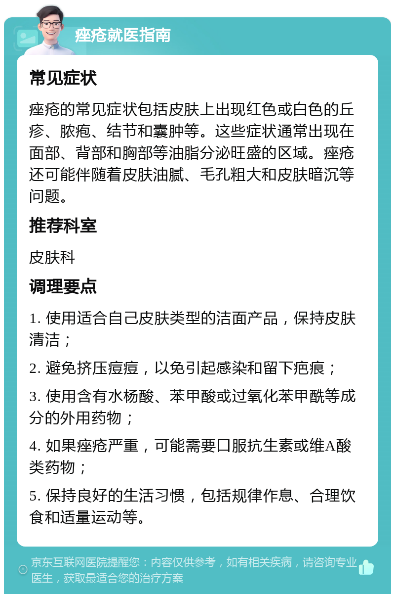 痤疮就医指南 常见症状 痤疮的常见症状包括皮肤上出现红色或白色的丘疹、脓疱、结节和囊肿等。这些症状通常出现在面部、背部和胸部等油脂分泌旺盛的区域。痤疮还可能伴随着皮肤油腻、毛孔粗大和皮肤暗沉等问题。 推荐科室 皮肤科 调理要点 1. 使用适合自己皮肤类型的洁面产品，保持皮肤清洁； 2. 避免挤压痘痘，以免引起感染和留下疤痕； 3. 使用含有水杨酸、苯甲酸或过氧化苯甲酰等成分的外用药物； 4. 如果痤疮严重，可能需要口服抗生素或维A酸类药物； 5. 保持良好的生活习惯，包括规律作息、合理饮食和适量运动等。