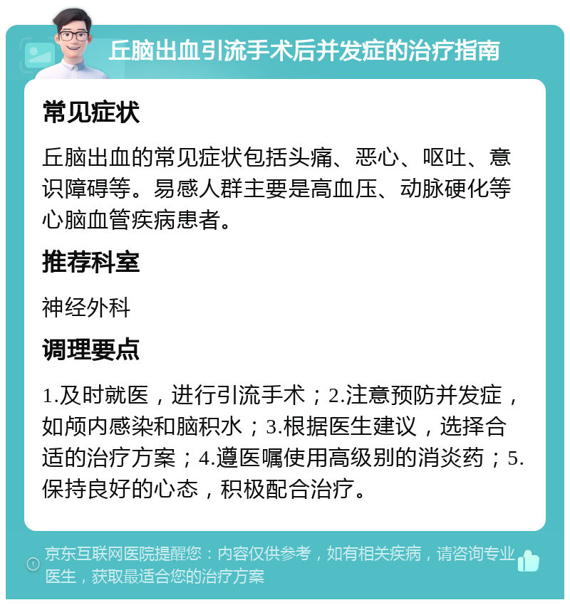 丘脑出血引流手术后并发症的治疗指南 常见症状 丘脑出血的常见症状包括头痛、恶心、呕吐、意识障碍等。易感人群主要是高血压、动脉硬化等心脑血管疾病患者。 推荐科室 神经外科 调理要点 1.及时就医，进行引流手术；2.注意预防并发症，如颅内感染和脑积水；3.根据医生建议，选择合适的治疗方案；4.遵医嘱使用高级别的消炎药；5.保持良好的心态，积极配合治疗。