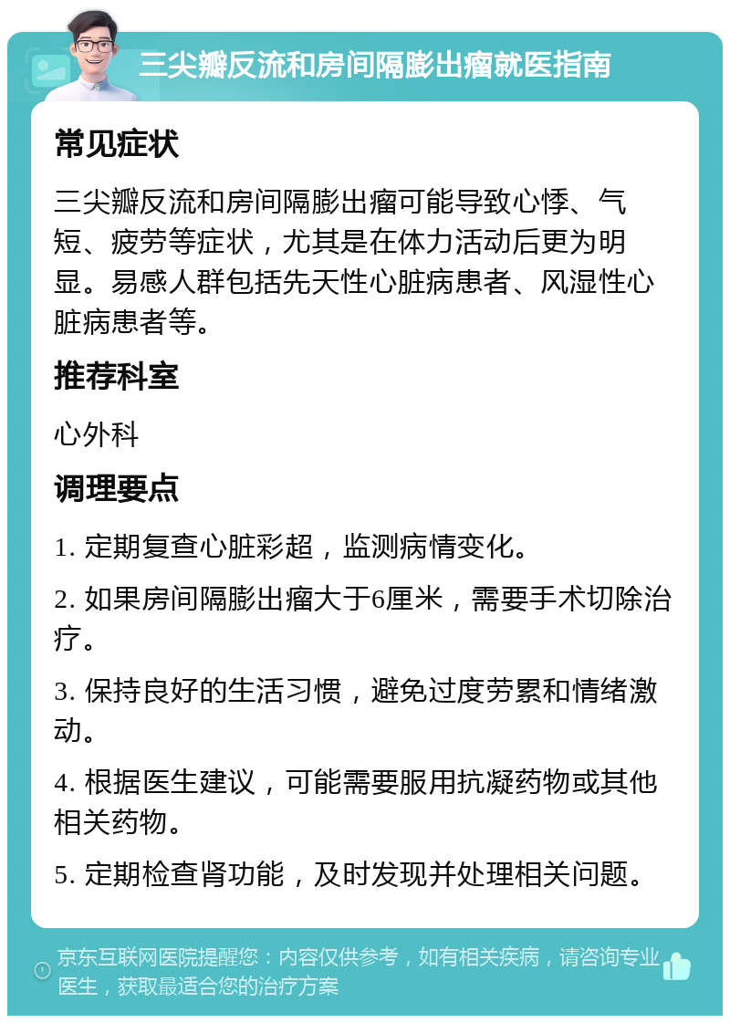 三尖瓣反流和房间隔膨出瘤就医指南 常见症状 三尖瓣反流和房间隔膨出瘤可能导致心悸、气短、疲劳等症状，尤其是在体力活动后更为明显。易感人群包括先天性心脏病患者、风湿性心脏病患者等。 推荐科室 心外科 调理要点 1. 定期复查心脏彩超，监测病情变化。 2. 如果房间隔膨出瘤大于6厘米，需要手术切除治疗。 3. 保持良好的生活习惯，避免过度劳累和情绪激动。 4. 根据医生建议，可能需要服用抗凝药物或其他相关药物。 5. 定期检查肾功能，及时发现并处理相关问题。