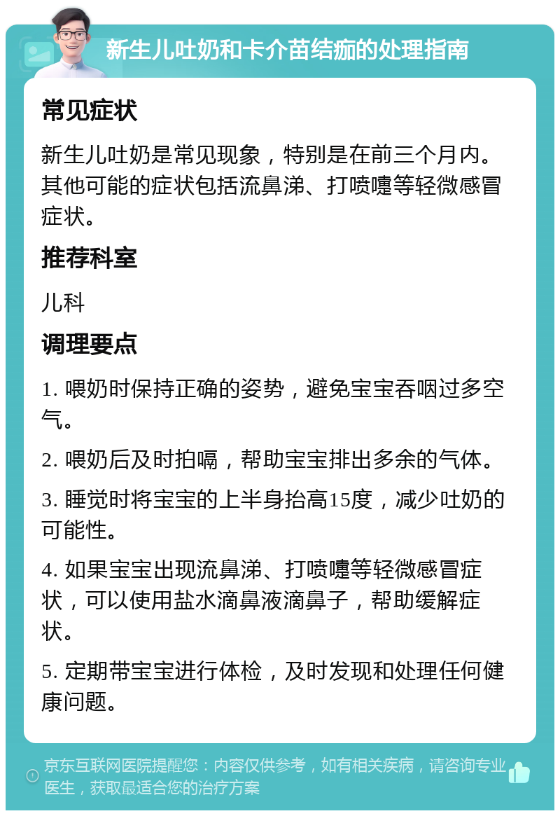 新生儿吐奶和卡介苗结痂的处理指南 常见症状 新生儿吐奶是常见现象，特别是在前三个月内。其他可能的症状包括流鼻涕、打喷嚏等轻微感冒症状。 推荐科室 儿科 调理要点 1. 喂奶时保持正确的姿势，避免宝宝吞咽过多空气。 2. 喂奶后及时拍嗝，帮助宝宝排出多余的气体。 3. 睡觉时将宝宝的上半身抬高15度，减少吐奶的可能性。 4. 如果宝宝出现流鼻涕、打喷嚏等轻微感冒症状，可以使用盐水滴鼻液滴鼻子，帮助缓解症状。 5. 定期带宝宝进行体检，及时发现和处理任何健康问题。