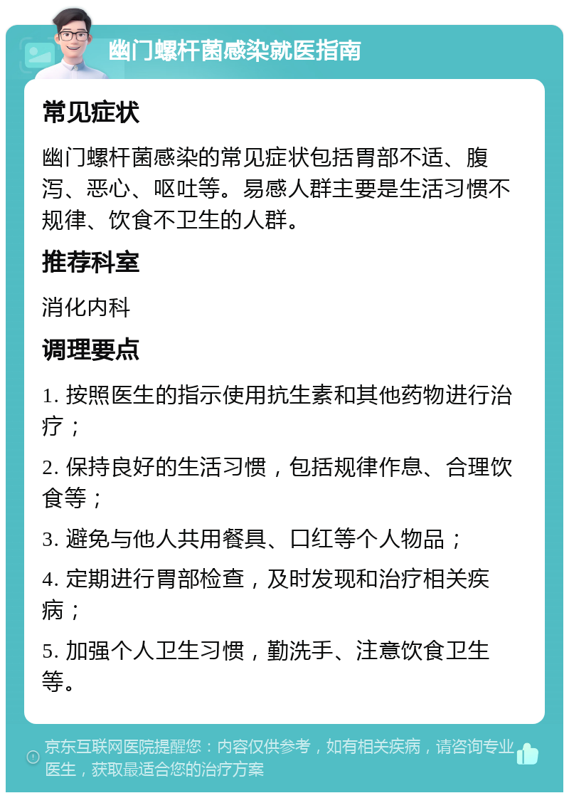 幽门螺杆菌感染就医指南 常见症状 幽门螺杆菌感染的常见症状包括胃部不适、腹泻、恶心、呕吐等。易感人群主要是生活习惯不规律、饮食不卫生的人群。 推荐科室 消化内科 调理要点 1. 按照医生的指示使用抗生素和其他药物进行治疗； 2. 保持良好的生活习惯，包括规律作息、合理饮食等； 3. 避免与他人共用餐具、口红等个人物品； 4. 定期进行胃部检查，及时发现和治疗相关疾病； 5. 加强个人卫生习惯，勤洗手、注意饮食卫生等。