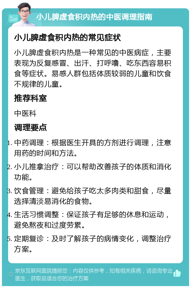 小儿脾虚食积内热的中医调理指南 小儿脾虚食积内热的常见症状 小儿脾虚食积内热是一种常见的中医病症，主要表现为反复感冒、出汗、打呼噜、吃东西容易积食等症状。易感人群包括体质较弱的儿童和饮食不规律的儿童。 推荐科室 中医科 调理要点 中药调理：根据医生开具的方剂进行调理，注意用药的时间和方法。 小儿推拿治疗：可以帮助改善孩子的体质和消化功能。 饮食管理：避免给孩子吃太多肉类和甜食，尽量选择清淡易消化的食物。 生活习惯调整：保证孩子有足够的休息和运动，避免熬夜和过度劳累。 定期复诊：及时了解孩子的病情变化，调整治疗方案。