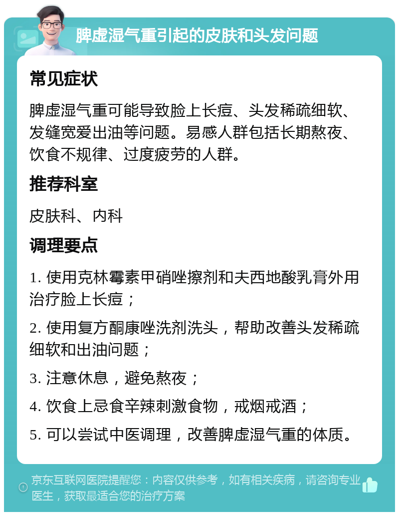 脾虚湿气重引起的皮肤和头发问题 常见症状 脾虚湿气重可能导致脸上长痘、头发稀疏细软、发缝宽爱出油等问题。易感人群包括长期熬夜、饮食不规律、过度疲劳的人群。 推荐科室 皮肤科、内科 调理要点 1. 使用克林霉素甲硝唑擦剂和夫西地酸乳膏外用治疗脸上长痘； 2. 使用复方酮康唑洗剂洗头，帮助改善头发稀疏细软和出油问题； 3. 注意休息，避免熬夜； 4. 饮食上忌食辛辣刺激食物，戒烟戒酒； 5. 可以尝试中医调理，改善脾虚湿气重的体质。