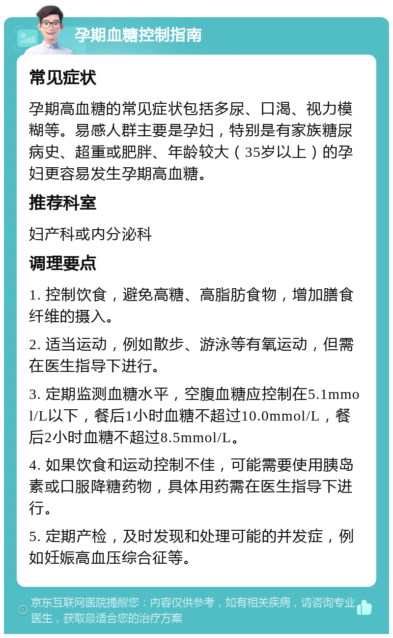 孕期血糖控制指南 常见症状 孕期高血糖的常见症状包括多尿、口渴、视力模糊等。易感人群主要是孕妇，特别是有家族糖尿病史、超重或肥胖、年龄较大（35岁以上）的孕妇更容易发生孕期高血糖。 推荐科室 妇产科或内分泌科 调理要点 1. 控制饮食，避免高糖、高脂肪食物，增加膳食纤维的摄入。 2. 适当运动，例如散步、游泳等有氧运动，但需在医生指导下进行。 3. 定期监测血糖水平，空腹血糖应控制在5.1mmol/L以下，餐后1小时血糖不超过10.0mmol/L，餐后2小时血糖不超过8.5mmol/L。 4. 如果饮食和运动控制不佳，可能需要使用胰岛素或口服降糖药物，具体用药需在医生指导下进行。 5. 定期产检，及时发现和处理可能的并发症，例如妊娠高血压综合征等。